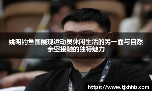 姚明钓鱼图展现运动员休闲生活的另一面与自然亲密接触的独特魅力