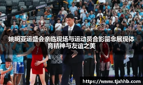 姚明亚运盛会亲临现场与运动员合影留念展现体育精神与友谊之美