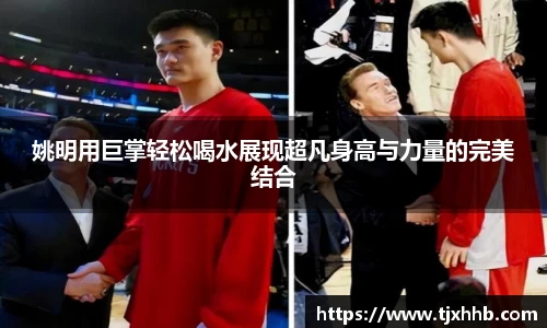 姚明用巨掌轻松喝水展现超凡身高与力量的完美结合